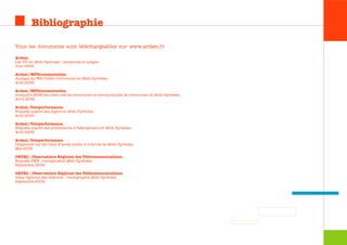 Bibliographie

Tous les documents sont téléchargeables sur www.ardesi.fr

Ardesi.
Les TIC en Midi-Pyrénées : tendances et usages.
Juin 2005.

Ardesi/MFDocumentation.
Analyse du Web Public Communal en Midi-Pyrénées.
Août 2006.

Ardesi/MFDocumentation.
Annuaire 2006 des sites web de communes et communautés de communes de Midi-Pyrénées.
Avril 2006.

Ardesi/Teleperformance.
Enquête auprès des foyers en Midi-Pyrénées.
Août 2006.

Ardesi/Teleperformance.
Enquête auprès des prestataires d’hébergement en Midi-Pyrénées.
Août 2006.

Ardesi/Teleperformance.
Diagnostic sur les lieux d’accès public à Internet de Midi-Pyrénées.
Mai 2006.

ORTEL®, Observatoire Régional des Télécommunications.
Enquête PME : monographie Midi-Pyrénées.
Septembre 2006.

ORTEL®, Observatoire Régional des Télécommunications.
Atlas régional des télécoms : monographie Midi-Pyrénées.
Septembre 2006.
 