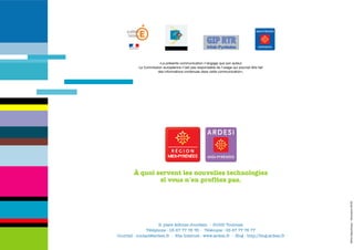 «La présente communication n’engage que son auteur.
           La Commission européenne n’est pas responsable de l’usage qui pourrait être fait
                     des informations contenues dans cette communication».




         À quoi servent les nouvelles technologies
                 si vous n'en profitez pas.




                                                                                              Hôtel République - Décembre 2006
                      9, place Alfonse Jourdain - 31000 Toulouse
                Téléphone : 05 67 77 76 76 - Télécopie : 05 67 77 76 77
Courriel : contact@ardesi.fr - Site Internet : www.ardesi.fr - Blog : http://blog.ardesi.fr
 
