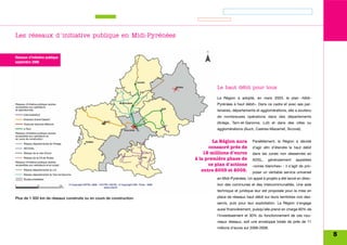 Les réseaux d'initiative publique en Midi-Pyrénées


Réseaux d'initiative publique
septembre 2006




                                                                               Le haut débit pour tous

                                                                               La Région a adopté, en mars 2003, le plan «Midi-
                                                                               Pyrénées à haut débit». Dans ce cadre et avec ses par-
                                                                               tenaires, départements et agglomérations, elle a soutenu
                                                                               de nombreuses opérations dans des départements
                                                                               (Ariège, Tarn-et-Garonne, Lot) et dans des villes ou
                                                                               agglomérations (Auch, Castres-Mazamet, Sicoval).


                                                                              La Région aura        Parallèlement, la Région a décidé
                                                                            consacré près de        d'agir afin d’étendre le haut débit
                                                                          12 millions d'euros       dans les zones non desservies en
                                                                      à la première phase de        ADSL,     généralement     appelées
                                                                            ce plan d'actions       «zones blanches» : il s’agit de pro-
                                                                         entre 2003 et 2008.        poser un véritable service universel
                                                                               en Midi-Pyrénées. Un appel à projets a été lancé en direc-
                                                                               tion des communes et des intercommunalités. Une aide
                                                                               technique et juridique leur est proposée pour la mise en

Plus de 1 500 km de réseaux construits ou en cours de construction.            place de réseaux haut débit sur leurs territoires non des-
                                                                               servis, puis pour leur exploitation. La Région s’engage
                                                                               aussi financièrement, puisqu’elle prend en charge 60% de
                                                                               l’investissement et 30% du fonctionnement de ces nou-
                                                                               veaux réseaux, soit une enveloppe totale de près de 11
                                                                               millions d’euros sur 2006-2008.
                                                                                                                                            5
 