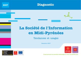 2007            Diagnostic




       La Société de l'Information
           en Midi-Pyrénées
              Tendances et usages

                   Décembre 2007




                      À quoi servent les nouvelles technologies si vous n'en profitez pas.
 