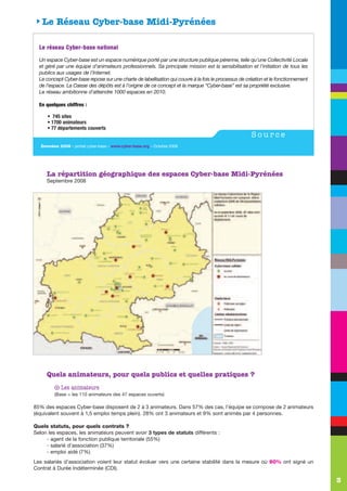 SLe Réseau Cyber-base Midi-Pyrénées

  L e r é se a u C y be r - b a s e n a ti o n a l

  Un espace Cyber-base est un espace numérique porté par une structure publique pérenne, telle qu’une Collectivité Locale
  et géré par une équipe d’animateurs professionnels. Sa principale mission est la sensibilisation et l’initiation de tous les
  publics aux usages de l’Internet.
  Le concept Cyber-base repose sur une charte de labellisation qui couvre à la fois le processus de création et le fonctionnement
  de l’espace. La Caisse des dépôts est à l’origine de ce concept et la marque “Cyber-base” est sa propriété exclusive.
  Le réseau ambitionne d’atteindre 1000 espaces en 2010.

  En quelques chiffres :

      • 745 sites
      • 1700 animateurs
      • 77 départements couverts
                                                                                                      Source
   Données 2008 - portail cyber-base – www.cyber-base.org – Octobre 2008




      La répartition géographique des espaces Cyber-base Midi-Pyrénées
      Septembre 2008




      Quels animateurs, pour quels publics et quelles pratiques ?
           q   Les animateurs
           (Base = les 110 animateurs des 47 espaces ouverts)

85% des espaces Cyber-base disposent de 2 à 3 animateurs. Dans 57% des cas, l’équipe se compose de 2 animateurs
(équivalent souvent à 1,5 emploi temps plein). 28% ont 3 animateurs et 9% sont animés par 4 personnes.

Quels statuts, pour quels contrats ?
Selon les espaces, les animateurs peuvent avoir 3 types de statuts différents :
     - agent de la fonction publique territoriale (55%)
     - salarié d’association (37%)
     - emploi aidé (7%)
Les salariés d’association voient leur statut évoluer vers une certaine stabilité dans la mesure où 90% ont signé un
Contrat à Durée Indéterminée (CDI).

                                                                                                                                    3
 
