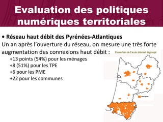 Evaluation des politiques numériques territoriales •  Réseau haut débit des Pyrénées-Atlantiques  Un an après l’ouverture du réseau, on mesure une très forte augmentation des connexions haut débit :  +13 points (54%) pour les ménages +8 (51%) pour les TPE +6 pour les PME  +22 pour les communes 