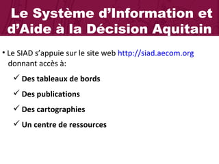 Le Système d’Information et d’Aide à la Décision Aquitain Le SIAD s’appuie sur le site web  http://siad.aecom.org     donnant accès à: Des tableaux de bords Des publications Des cartographies  Un centre de ressources  