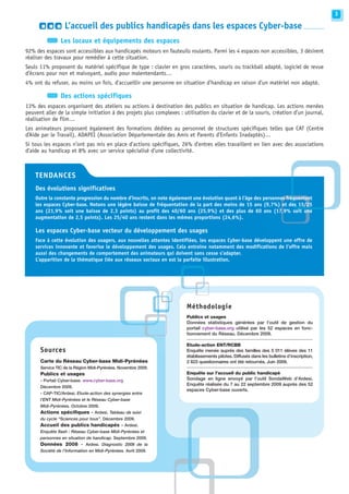3

                  L’accueil des publics handicapés dans les espaces Cyber-base
                Les locaux et équipements des espaces
92% des espaces sont accessibles aux handicapés moteurs en fauteuils roulants. Parmi les 4 espaces non accessibles, 3 désirent
réaliser des travaux pour remédier à cette situation.
Seuls 11% proposent du matériel spécifique de type : clavier en gros caractères, souris ou trackball adapté, logiciel de revue
d’écrans pour non et malvoyant, audio pour malentendants…
4% ont du refuser, au moins un fois, d’accueillir une personne en situation d’handicap en raison d’un matériel non adapté.

                Des actions spécifiques
13% des espaces organisent des ateliers ou actions à destination des publics en situation de handicap. Les actions menées
peuvent aller de la simple initiation à des projets plus complexes : utilisation du clavier et de la souris, création d’un journal,
réalisation de film…
Les animateurs proposent également des formations dédiées au personnel de structures spécifiques telles que CAT (Centre
d’Aide par le Travail), ADAPEI (Association Départementale des Amis et Parents d’Enfants Inadaptés)…
Si tous les espaces n’ont pas mis en place d’actions spécifiques, 26% d’entres elles travaillent en lien avec des associations
d’aide au handicap et 8% avec un service spécialisé d’une collectivité.



    TENDANCES
    Des évolutions significatives
    Outre la constante progression du nombre d’inscrits, on note également une évolution quant à l’âge des personnes fréquentant
    les espaces Cyber-base. Notons une légère baisse de fréquentation de la part des moins de 15 ans (9,7%) et des 15/25
    ans (21,9% soit une baisse de 2,3 points) au profit des 40/60 ans (25,9%) et des plus de 60 ans (17,9% soit une
    augmentation de 2,5 points). Les 25/40 ans restent dans les mêmes proportions (24,6%).

    Les espaces Cyber-base vecteur du développement des usages
    Face à cette évolution des usagers, aux nouvelles attentes identifiées, les espaces Cyber-base développent une offre de
    services innovante et favorise le développement des usages. Cela entraine notamment des modifications de l’offre mais
    aussi des changements de comportement des animateurs qui doivent sans cesse s’adapter.
    L’apparition de la thématique liée aux réseaux sociaux en est la parfaite illustration.




                                                                       Méthodologie
                                                                       Publics et usages
                                                                       Données statistiques générées par l’outil de gestion du
                                                                       portail cyber-base.org utilisé par les 52 espaces en fonc-
                                                                       tionnement du Réseau. Décembre 2009.
                                                                       -------------------------------------------------------------------------
                                                                       Etude-action ENT/RCBB
      Sources                                                          Enquête menée auprès des familles des 5 011 élèves des 11
                                                                       établissements pilotes. Diffusés dans les bulletins d’inscription,
      Carte du Réseau Cyber-base Midi-Pyrénées                         2 823 questionnaires ont été retournés. Juin 2009.
      Service TIC de la Région Midi-Pyrénées. Novembre 2009.           -------------------------------------------------------------------------
      Publics et usages                                                Enquête sur l’accueil du public handicapé
      - Portail Cyber-base. www.cyber-base.org                         Sondage en ligne envoyé par l’outil SondaWeb d’Ardesi.
                                                                       Enquête réalisée du 7 au 22 septembre 2009 auprès des 52
      Décembre 2009.
                                                                       espaces Cyber-base ouverts.
      - CAP-TIC/Ardesi. Etude-action des synergies entre
      l’ENT Midi-Pyrénées et le Réseau Cyber-base
      Midi-Pyrénées. Octobre 2009.
      Actions spécifiques - Ardesi. Tableau de suivi
      du cycle “Sciences pour tous”. Décembre 2009.
      Accueil des publics handicapés - Ardesi.
      Enquête flash : Réseau Cyber-base Midi-Pyrénées et
      personnes en situation de handicap. Septembre 2009.
      Données 2008 - Ardesi. Diagnostic 2008 de la
      Société de l’Information en Midi-Pyrénées. Avril 2009.
 