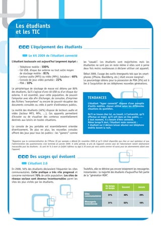 Les étudiants
    et les TIC

                      L’équipement des étudiants
                   Le kit 2009 de l’étudiant connecté
L’étudiant toulousain est aujourd’hui largement équipé :                            les “casuals”. Les étudiants sont majoritaires mais les
                                                                                    étudiantes ne sont pas en reste même si elles sont à peine
       - Téléphone mobile : 100%
                                                                                    deux fois moins nombreuses à déclarer utiliser cet appareil.
       - Clé USB, disque dur externe ou tout autre moyen
         de stockage mobile : 81%                                                   Début 2009, l’usage des outils émergeants tels que les smart-
       - Lecteur audio (MP3) ou vidéo (MP4), baladeur : 46%                         phones (iPhone, BlackBerry, etc.) était encore marginal1.
       - Console de jeux vidéo portable : 22%                                       Le pourcentage obtenu pour la possession de PDA (9%) est à
       - PDA : 10%                                                                  lier à l’acquisition de ces téléphones nouvelles générations.
Le périphérique de stockage de masse est détenu par 80%
des étudiants. Qu’il s’agisse d’une clé USB ou d’un disque dur
externe, il est essentiel, pour cette population, de pouvoir
l’emporter avec elle afin d’échanger, de consulter, d’imprimer                           TENDANCES
des fichiers “everywhere” ou encore de pouvoir récupérer des
                                                                                         L’étudiant “hyper connecté” dispose d’une panoplie
documents consultés ou créés à partir d’ordinateurs publics.                             d’outils mobiles, chacun utilisé selon les différentes
                                                                                         situations du quotidien.
La moitié des étudiants (46%) dispose de lecteurs audio et
vidéo (lecteur MP3, MP4, …). Ces appareils permettent                                    Qu’il se trouve chez lui, au travail, à l’université, qu’il
d’écouter ou de visualiser des contenus essentiellement                                  effectue un trajet, qu’il soit dans un lieu public, …
destinés aux loisirs en toutes situations.                                               à tout moment, il a besoin d’être connecté.
                                                                                         Même lorsqu’il dort, l’étudiant reste connecté :
                                                                                         1 étudiant sur 2 déclare laisser allumer son téléphone
La console de jeu portable est essentiellement orientée                                  mobile durant la nuit.
divertissement. De plus en plus, les nouvelles consoles
offrent des jeux pour tous les publics : les “gamers” comme

1Rappelons  que la commercialisation de l’iPhone 3G par exemple a débuté fin novembre 2008 et qu’il n’était disponible que chez un seul opérateur et que
l’administration des questionnaires s’est terminée en janvier 2009. A cette période, le prix de l’appareil comme celui de l’abonnement restait relativement
inaccessible pour les étudiants : ils sont 64 % à avoir un forfait inférieur ou égal à 30 euros par mois contre environ 40 euros pour les abonnements allant avec
l’appareil.


                     Des usages qui évoluent
                  L’étudiant 2.0
En 2008, 56% des étudiants déclaraient fréquenter les sites                         Toutefois, elle ne détrône pas encore totalement les messageries
communautaires. Cette pratique a très vite progressé et                             instantanées : la majorité des étudiants d’aujourd’hui fait partie
concerne maintenant 70% de cette population. Les sites de                           de la “génération MSN”.
réseaux sociaux sont devenus incontournables parmi les
sites les plus visités par les étudiants.
                                                                                                             De temps            Souvent           Jamais
                                                                                                             en temps

                                                                                     Sites                      31%                40%               29%
                                                                                     communautaires

                                                                                     Messagerie                 31%                52%               16%
                                                                                     instantannée
 