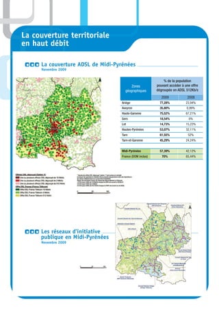 La couverture territoriale
en haut débit

     La couverture ADSL de Midi-Pyrénées
     Novembre 2009


                                                            % de la population
                                        Zones           pouvant accéder à une offre
                                    géographiques       dégroupée en ADSL 512Kb/s
                                                           2009            2008
                                  Ariège                  77,28%           23,94%
                                  Aveyron                 35,80%           0,99%
                                  Haute-Garonne           75,52%           67,21%
                                  Gers                    18,54%            0%
                                  Lot                     14,73%           15,23%
                                  Hautes-Pyrénées         53,07%           32,11%
                                  Tarn                    61,55%            52%
                                  Tarn-et-Garonne         45,29%           24,24%


                                  Midi-Pyrénées           57,39%           42,12%
                                  France (DOM inclus)      70%             65,44%




     Les réseaux d’initiative
     publique en Midi-Pyrénées
     Novembre 2009
 