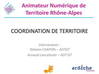 Animateur Numérique de
    Territoire Rhône-Alpes


COORDINATION DE TERRITOIRE

            Intervenants :
      Tatiana CHAPON – ADT07
     Arnaud Lancelevée – ADT 07
 