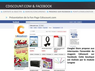 CDISCOUNT.COM & FACEBOOK1. CONTEXTE & OBJECTIFS   2. MARCHE/CONCURRENCE   3.PRESENCE SUR FACEBOOK 4. POINTS D’AMELIORATIONComment augmenter le nombre de Fans sur Facebook :Pas de fan box sur les pages du siteLa seule mise en avant de Facebook se trouve sur la fiche produit (bouton de partage de la fiche produit sur Facebook)Avec ces 7 millions de visites mensuelles, la présence d’une Fan box sur le site de Cdiscount pourrait leur permettre d’accroitre considérablement leur nombre de fans en très peu de temps.8