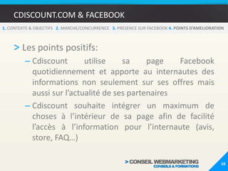 CDISCOUNT.COM & FACEBOOK121. CONTEXTE & OBJECTIFS   2. MARCHE/CONCURRENCE   3.PRESENCE SUR FACEBOOK 4. POINTS D’AMELIORATIONPrésentation de la Fan Page Cdiscount.comL’onglet Store propose aux internautes l’ensemble du magasin Cdiscount sur Facebook. Cette boutique est réalisée par le module Lengow