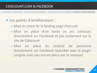 CDISCOUNT.COM & FACEBOOK1. CONTEXTE & OBJECTIFS   2. MARCHE/CONCURRENCE   3.PRESENCE SUR FACEBOOK 4. POINTS D’AMELIORATIONOn peut accéder directement aux informations importantes de la fiche produit sans quitter Facebook :14RéductionLe nomLa descriptionImageLe prix et le prix barré