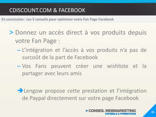 CDISCOUNT.COM & FACEBOOKLes points d’amélioration :Mise en place de la landing page d’accueilMise en place d’un accès au jeu concours directement sur Facebook et pas seulement sur le site de CdiscountMise en place du module de paiement directement sur Facebook (possible avec le plugin Lengow mais pas mis en place par la marque)181. CONTEXTE & OBJECTIFS   2. MARCHE/CONCURRENCE   3. PRESENCE SUR FACEBOOK 4.POINTS D’AMELIORATION