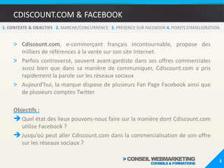 CDISCOUNT.COM & FACEBOOKCdiscount.com, e-commerçant français incontournable, propose des milliers de références à la vente sur son site Internet.Parfois controversé, souvent avant-gardiste dans ses offres commerciales aussi bien que dans sa manière de communiquer, Cdiscount.com a pris rapidement la parole sur les réseaux sociauxAujourd’hui, la marque dispose de plusieurs Fan Page Facebook ainsi que de plusieurs comptes TwitterObjectifs :Quel état des lieux pouvons-nous faire sur la manière dont Cdiscount.com utilise Facebook ? 
