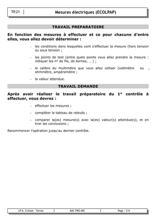 TP.21                         Mesures électriques (ECOLPAP)
                  -




                                 TRAVAIL PREPARATOIRE

En fonction des mesures à effectuer et ce pour chacune d’entre
elles, vous allez devoir déterminer :
                  -   les conditions dans lesquelles vont s’effectuer la mesure (hors tension
                      ou sous tension ;

                  -   les points de test (entre quels points vous allez prendre la mesure :
                      indiquer les n° de fils, de bornes, … ) ;

                  -   le calibre du multimètre que vous allez utiliser (voltmètre  ou  ,
                      ohmmètre, ampèremètre ;

                  -   la valeur attendue.

                                    TRAVAIL DEMANDE

Après avoir réaliser le travail préparatoire du 1° contrôle à
effectuer, vous devrez :
                  -   effectuer les mesures ;

                  -   compléter le tableau de relevés ;

                  -   comparer la(es) mesure(s) avec la(es) valeur(s) attendue(s), et en
                      tirer les conclusions ;

Recommencer l’opération jusqu’au dernier contrôle.




        LP A. Croizat - Tarnos              BAC PRO MEI                  Page : 2/6
B
 