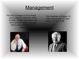 Management The CEO of Diageo is Paul Walsh, who is also the chairman of the Scottish Whisky association. He earns around 4 million per year (that is why he is looking so smug). The Chairman of Diageo, Dr. Franz Humer and has been since 1 st  of July 2008. 