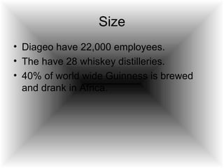 Size Diageo have 22,000 employees. The have 28 whiskey distilleries. 40% of world wide Guinness is brewed and drank in Africa.  