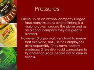 Pressures Obviously as an alcohol company Diageo face many issues as binge drinking is a major problem around the globe and as an alcohol company they are greatly blamed. However, Diageo work very hard to ensure that everyone, not just their employees drink responsibly. They have recently produced 2 television add campaigns to try and encourage people not to drink in  excess.  