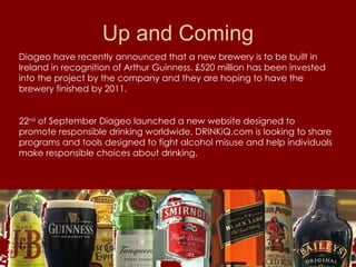 Up and Coming Diageo have recently announced that a new brewery is to be built in Ireland in recognition of Arthur Guinness. £520 million has been invested into the project by the company and they are hoping to have the brewery finished by 2011. 22 nd  of September Diageo launched a new website designed to promote responsible drinking worldwide. DRINKiQ.com is looking to share programs and tools designed to fight alcohol misuse and help individuals make responsible choices about drinking.  