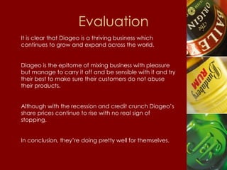 Evaluation It is clear that Diageo is a thriving business which continues to grow and expand across the world. Diageo is the epitome of mixing business with pleasure but manage to carry it off and be sensible with it and try their best to make sure their customers do not abuse their products. Although with the recession and credit crunch Diageo’s share prices continue to rise with no real sign of stopping. In conclusion, they’re doing pretty well for themselves.  