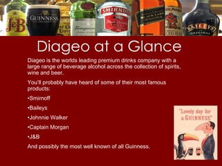 Diageo at a Glance Diageo is the worlds leading premium drinks company with a large range of beverage alcohol across the collection of spirits, wine and beer. You’ll probably have heard of some of their most famous products: Smirnoff  Baileys Johnnie Walker Captain Morgan J&B And possibly the most well known of all Guinness. 