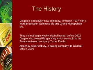 The History Diageo is a relatively new company, formed in 1997 with a merger between Guinness plc and Grand Metropolitan plc. They did not begin wholly alcohol based, before 2002 Diageo also owned Burger King which was sold to the American based company Texas Pacific. Also they sold Pillsbury, a baking company, to General  Mills in 2000 