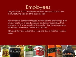 Employees Diageo have 24,000 employees around the world both in the manufacturing side and the business side. As an alcohol company Diageo try their best to encourage their employees to set a good example and drink responsibly. Their employee policy is committed to ensuring that their employees understand the nature and effects alcohol. (Oh, and they get to learn how to pull a pint in their first week of work) 