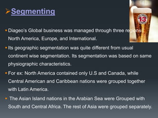 Segmenting
 Diageo’s Global business was managed through three regions:
North America, Europe, and International.
 Its geographic segmentation was quite different from usual
continent wise segmentation. Its segmentation was based on same
physiographic characteristics.
 For ex: North America contained only U.S and Canada, while
Central American and Caribbean nations were grouped together
with Latin America.
 The Asian Island nations in the Arabian Sea were Grouped with
South and Central Africa. The rest of Asia were grouped separately.
 