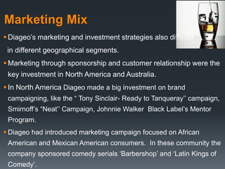 Marketing Mix
 Diageo’s marketing and investment strategies also differed
in different geographical segments.
 Marketing through sponsorship and customer relationship were the
key investment in North America and Australia.
 In North America Diageo made a big investment on brand
campaigning, like the “ Tony Sinclair- Ready to Tanqueray’’ campaign,
Smirnoff’s “Neat’’ Campaign, Johnnie Walker Black Label’s Mentor
Program.
 Diageo had introduced marketing campaign focused on African
American and Mexican American consumers. In these community the
company sponsored comedy serials ‘Barbershop’ and ‘Latin Kings of
Comedy’.
 