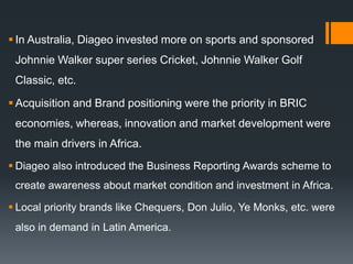  In Australia, Diageo invested more on sports and sponsored
Johnnie Walker super series Cricket, Johnnie Walker Golf
Classic, etc.
 Acquisition and Brand positioning were the priority in BRIC
economies, whereas, innovation and market development were
the main drivers in Africa.
 Diageo also introduced the Business Reporting Awards scheme to
create awareness about market condition and investment in Africa.
 Local priority brands like Chequers, Don Julio, Ye Monks, etc. were
also in demand in Latin America.
 