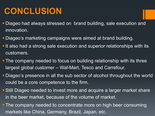 CONCLUSION
 Diageo had always stressed on brand building, sale execution and
innovation.
 Diageo’s marketing campaigns were aimed at brand building.
 It also had a strong sale execution and superior relationships with its
customers.
 The company needed to focus on building relationship with its three
largest global customer – Wal-Mart, Tesco and Carrefour.
 Diageo’s presence in all the sub sector of alcohol throughout the world
could be a core competence to the firm.
 Still Diageo needed to invest more and acquire a larger market share
in the beer market, because of the volume of market.
 The company needed to concentrate more on high beer consuming
markets like China, Germany, Brazil, Japan, etc.
 