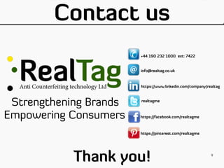 Contact us
Strengthening Brands
Empowering Consumers
+44 190 232 1000 ext: 7422
info@realtag.co.uk
https://www.linkedin.com/company/realtag
realtagme
https://facebook.com/realtagme
https://pinterest.com/realtagme
Thank you! 9
 