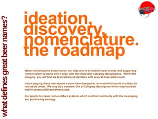 whatdefinesgreatbeernames?
	
  
ideation,
discovery,
nomenclature.
the roadmap
When reviewing this presentation, our objective is to identify beer brands and supporting
nomenclature systems which align with the respective category designations. Within the
category, you will find six favored brand identities with several descriptors each.
Intra-category, these descriptors can be interchanged to be used with brands that they do
not reside under. We may also consider Out of Category descriptors which may function
well in several different dimensions.
Our goal is to create nomenclature systems which maintain continuity with the messaging
and positioning strategy.
 