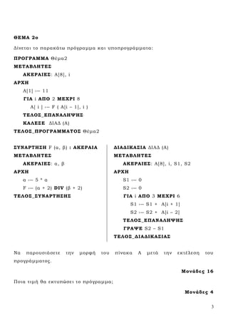 3
ΘΕΜΑ 2ο
Δίνεται το παρακάτω πρόγραμμα και υποπρογράμματα:
ΠΡΟΓΡΑΜΜΑ Θέμα2
ΜΕΣΑΒΛΗΣΕ΢
ΑΚΕΡΑΙΕ΢: Α[8], i
ΑΡΧΗ
Α[1] ‹― 11
ΓΙΑ i ΑΠΟ 2 ΜΕΧΡΙ 8
Α[ i ] ‹― F ( A[i – 1], i )
ΣΕΛΟ΢_ΕΠΑΝΑΛΗΨΗ΢
ΚΑΛΕ΢Ε ΔΙΑΔ (Α)
ΣΕΛΟ΢_ΠΡΟΓΡΑΜΜΑΣΟ΢ Θέμα2
΢ΤΝΑΡΣΗ΢Η F (α, β) : ΑΚΕΡΑΙΑ
ΜΕΣΑΒΛΗΣΕ΢
ΑΚΕΡΑΙΕ΢: α, β
ΑΡΧΗ
α ‹― 5 * α
F ‹― (α + 2) DIV (β + 2)
ΣΕΛΟ΢_΢ΤΝΑΡΣΗ΢Η΢
ΔΙΑΔΙΚΑ΢ΙΑ ΔΙΑΔ (Α)
ΜΕΣΑΒΛΗΣΕ΢
ΑΚΕΡΑΙΕ΢: Α[8], i, S1, S2
ΑΡΧΗ
S1 ‹― 0
S2 ‹― 0
ΓΙΑ i ΑΠΟ 3 ΜΕΧΡΙ 6
S1 ‹― S1 + A[i + 1]
S2 ‹― S2 + A[i – 2]
ΣΕΛΟ΢_ΕΠΑΝΑΛΗΨΗ΢
ΓΡΑΨΕ S2 – S1
ΣΕΛΟ΢_ΔΙΑΔΙΚΑ΢ΙΑ΢
Να παρουσιάσετε την μορφή του πίνακα Α μετά την εκτέλεση του
προγράμματος.
Μονάδες 16
Ποια τιμή θα εκτυπώσει το πρόγραμμα;
Μονάδες 4
 