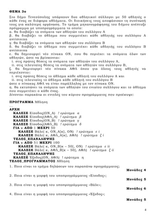 4
ΘΕΜΑ 3ο
Στο δήμο Τενεούπολης υπάρχουν δυο αθλητικοί σύλλογοι με 50 αθλητές ο
κάθε ένας σε διάφορα αθλήματα. Οι διοικήσεις τους αποφάσισαν τη συνένωσή
τους για καλύτερη οργάνωση. Το τμήμα μηχανογράφησης του δήμου ανέπτυξε
πρόγραμμα με υποπρογράμματα το οποίο:
α. θα διαβάζει τα ονόματα των αθλητών του συλλόγου Α
β. θα διαβάζει το άθλημα που συμμετέχει κάθε αθλητής του συλλόγου Α
αντίστοιχα
γ. θα διαβάζει τα ονόματα των αθλητών του συλλόγου Β
δ. θα διαβάζει το άθλημα που συμμετέχει κάθε αθλητής του συλλόγου Β
αντίστοιχα
ε. θα δημιουργεί νέο πίνακα ΟΝ, που θα περιέχει τα ονόματα όλων των
αθλητών, ώστε να βρίσκονται:
i. στις πρώτες θέσεις τα ονόματα των αθλητών του συλλόγου Α,
ii. στις τελευταίες θέσεις τα ονόματα των αθλητών του συλλόγου Β,
ζ. θα δημιουργεί νέο πίνακα ΑΘΛ όπου για όλους τους αθλητές να
περιέχονται:
i. στις πρώτες θέσεις το άθλημα κάθε αθλητή του συλλόγου Α και
ii. στις τελευταίες το άθλημα κάθε αθλητή του συλλόγου Β
ώστε ο πίνακας ΑΘΛ να είναι παράλληλος με τον πίνακα ΟΝ.
η. θα εκτυπώνει τα ονόματα των αθλητών του ενιαίου συλλόγου και το άθλημα
που συμμετέχει ο κάθε ένας.
Δίνονται παρακάτω οι εντολές του κύριου προγράμματος που προέκυψε:
ΠΡΟΓΡΑΜΜΑ Άθληση
...
ΑΡΧΗ
ΚΑΛΕ΢Ε Είσοδος(ΟΝ_Α) ! ερώτημα α
ΚΑΛΕ΢Ε Είσοδος(ΑΘΛ_Α) ! ερώτημα β
ΚΑΛΕ΢Ε Είσοδος(ΟΝ_Β) ! ερώτημα γ
ΚΑΛΕ΢Ε Είσοδος(ΑΘΛ_Β) ! ερώτημα δ
ΓΙΑ κ ΑΠΟ 1 ΜΕΧΡΙ 50
ΚΑΛΕ΢Ε Βάλε( κ, ΟΝ_Α[κ], ΟΝ) ! ερώτημα ε i
ΚΑΛΕ΢Ε Βάλε( κ, ΑΘΛ_Α[κ], ΑΘΛ) ! ερώτημα ζ i
ΣΕΛΟ΢_ΕΠΑΝΑΛΗΨΗ΢
ΓΙΑ κ ΑΠΟ 51 ΜΕΧΡΙ 100
ΚΑΛΕ΢Ε Βάλε( κ, ΟΝ_Β[κ – 50], ΟΝ) ! ερώτημα ε ii
ΚΑΛΕ΢Ε Βάλε( κ, ΑΘΛ_Β[κ – 50], ΑΘΛ) ! ερώτημα ζ ii
ΣΕΛΟ΢_ΕΠΑΝΑΛΗΨΗ΢
ΚΑΛΕ΢Ε Έξοδος(ΟΝ, ΑΘΛ) ! ερώτημα η
ΣΕΛΟ΢_ΠΡΟΓΡΑΜΜΑΣΟ΢ Άθληση
1. Ποιο είναι το τμήμα δηλώσεων του παραπάνω προγράμματος;
Μονάδες 4
2. Ποια είναι η μορφή του υποπρογράμματος «Είσοδος»;
Μονάδες 5
3. Ποια είναι η μορφή του υποπρογράμματος «Βάλε»;
Μονάδες 6
4. Ποια είναι η μορφή του υποπρογράμματος «Έξοδος»;
Μονάδες 5
 
