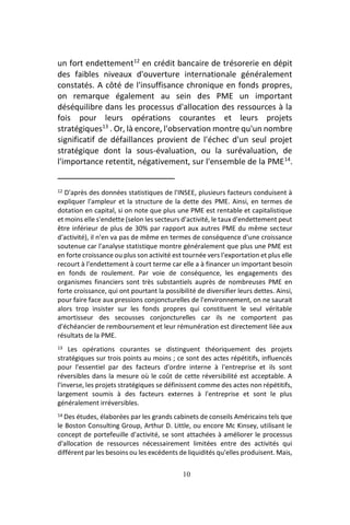10
un fort endettement12
en crédit bancaire de trésorerie en dépit
des faibles niveaux d'ouverture internationale généralement
constatés. A côté de l'insuffisance chronique en fonds propres,
on remarque également au sein des PME un important
déséquilibre dans les processus d'allocation des ressources à la
fois pour leurs opérations courantes et leurs projets
stratégiques13
. Or, là encore, l'observation montre qu'un nombre
significatif de défaillances provient de l'échec d'un seul projet
stratégique dont la sous-évaluation, ou la surévaluation, de
l'importance retentit, négativement, sur l'ensemble de la PME14
.
12 D'après des données statistiques de l'INSEE, plusieurs facteurs conduisent à
expliquer l'ampleur et la structure de la dette des PME. Ainsi, en termes de
dotation en capital, si on note que plus une PME est rentable et capitalistique
et moins elle s'endette (selon les secteurs d'activité, le taux d'endettement peut
être inférieur de plus de 30% par rapport aux autres PME du même secteur
d'activité), il n'en va pas de même en termes de conséquence d'une croissance
soutenue car l'analyse statistique montre généralement que plus une PME est
en forte croissance ou plus son activité est tournée vers l'exportation et plus elle
recourt à l'endettement à court terme car elle a à financer un important besoin
en fonds de roulement. Par voie de conséquence, les engagements des
organismes financiers sont très substantiels auprès de nombreuses PME en
forte croissance, qui ont pourtant la possibilité de diversifier leurs dettes. Ainsi,
pour faire face aux pressions conjoncturelles de l'environnement, on ne saurait
alors trop insister sur les fonds propres qui constituent le seul véritable
amortisseur des secousses conjoncturelles car ils ne comportent pas
d'échéancier de remboursement et leur rémunération est directement liée aux
résultats de la PME.
13 Les opérations courantes se distinguent théoriquement des projets
stratégiques sur trois points au moins ; ce sont des actes répétitifs, influencés
pour l'essentiel par des facteurs d'ordre interne à l'entreprise et ils sont
réversibles dans la mesure où le coût de cette réversibilité est acceptable. A
l'inverse, les projets stratégiques se définissent comme des actes non répétitifs,
largement soumis à des facteurs externes à l'entreprise et sont le plus
généralement irréversibles.
14 Des études, élaborées par les grands cabinets de conseils Américains tels que
le Boston Consulting Group, Arthur D. Little, ou encore Mc Kinsey, utilisant le
concept de portefeuille d'activité, se sont attachées à améliorer le processus
d'allocation de ressources nécessairement limitées entre des activités qui
différent par les besoins ou les excédents de liquidités qu'elles produisent. Mais,
 