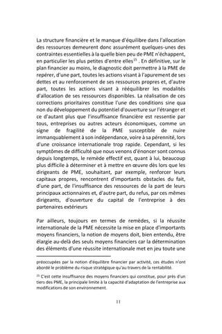 11
La structure financière et le manque d'équilibre dans l'allocation
des ressources demeurent donc assurément quelques-unes des
contraintes essentielles à la quelle bien peu de PME n'échappent,
en particulier les plus petites d'entre elles15
. En définitive, sur le
plan financier au moins, le diagnostic doit permettre à la PME de
repérer, d'une part, toutes les actions visant à l'apurement de ses
dettes et au renforcement de ses ressources propres et, d'autre
part, toutes les actions visant à rééquilibrer les modalités
d'allocation de ses ressources disponibles. La réalisation de ces
corrections prioritaires constitue l'une des conditions sine qua
non du développement du potentiel d'ouverture sur l'étranger et
ce d'autant plus que l'insuffisance financière est ressentie par
tous, entreprises ou autres acteurs économiques, comme un
signe de fragilité de la PME susceptible de nuire
immanquablement à son indépendance, voire à sa pérennité, lors
d'une croissance internationale trop rapide. Cependant, si les
symptômes de difficulté que nous venons d'énoncer sont connus
depuis longtemps, le remède effectif est, quant à lui, beaucoup
plus difficile à déterminer et à mettre en œuvre dès lors que les
dirigeants de PME, souhaitant, par exemple, renforcer leurs
capitaux propres, rencontrent d'importants obstacles du fait,
d'une part, de l'insuffisance des ressources de la part de leurs
principaux actionnaires et, d'autre part, du refus, par ces mêmes
dirigeants, d'ouverture du capital de l'entreprise à des
partenaires extérieurs
Par ailleurs, toujours en termes de remèdes, si la réussite
internationale de la PME nécessite la mise en place d'importants
moyens financiers, la notion de moyens doit, bien entendu, être
élargie au-delà des seuls moyens financiers car la détermination
des éléments d'une réussite internationale met en jeu toute une
préoccupées par la notion d'équilibre financier par activité, ces études n'ont
abordé le problème du risque stratégique qu'au travers de la rentabilité.
15 C'est cette insuffisance des moyens financiers qui constitue, pour près d'un
tiers des PME, la principale limite à la capacité d'adaptation de l'entreprise aux
modifications de son environnement.
 