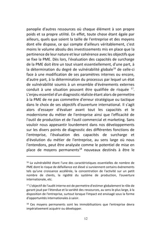 12
panoplie d'autres ressources où chaque élément à son propre
poids et sa propre utilité. En effet, toute chose étant égale par
ailleurs, quels que soient la taille de l'entreprise et des moyens
dont elle dispose, ce qui compte d'ailleurs véritablement, c'est
moins le volume absolu des investissements mis en place que la
pertinence de leur nature et leur cohérence avec les objectifs que
se fixe la PME. Dès lors, l'évaluation des capacités de surcharge
de la PME doit être un tout visant essentiellement, d'une part, à
la détermination du degré de vulnérabilité globale16
de celle-ci
face à une modification de ses paramètres internes ou encore,
d'autre part, à la détermination du processus par lequel un état
de vulnérabilité soumis à un ensemble d'événements externes
conduit à une situation pouvant être qualifiée de risquée 17
.
L'enjeu essentiel d'un diagnostic réaliste étant alors de permettre
à la PME de ne pas commettre d'erreur stratégique ou tactique
dans le choix de ses objectifs d'ouverture international. Il s'agit
alors d'essayer d'évaluer avant tout les capacités et le
modernisme du métier de l'entreprise ainsi que l'efficacité de
l'outil de production et de l'outil commercial et marketing. Sans
vouloir nous appesantir lourdement dans nos développements
sur les divers points de diagnostic des différentes fonctions de
l'entreprise, l'évaluation des capacités de surcharge et
d'évolution du métier de l'entreprise, au sens large où nous
l'entendons, peut être analysée comme le potentiel de mise en
place de moyens permanents18
nouveaux destinés à être le
16 La vulnérabilité étant l’une des caractéristiques essentielles de nombre de
PME dont le risque de défaillance est élevé si surviennent certains événements
tels qu'une croissance accélérée, la concentration de l'activité sur un petit
nombre de clients, la rigidité du système de production, l'ouverture
internationale, etc.
17 L'objectif de l'audit interne est de permettre d'estimer globalement le rôle de
garant joué par l'étendue et la variété des ressources, au sens le plus large, à la
disposition de l'entreprise, surtout lorsque l'impact est envisagé sous la forme
d'opportunités internationales à saisir.
18 Ces moyens permanents sont les immobilisations que l'entreprise devra
impérativement acquérir ou développer.
 