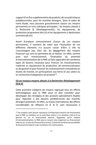 13
support d'un flux supplémentaire de produits, de caractéristiques
prédéterminées, pour les marchés étrangers. Dans le cadre de
notre étude, nous pouvons grossièrement classer ces moyens
permanents en trois rubriques principales : les moyens alloués à
la Recherche & Développement(i), les équipements de
production proprement dits (ii) et les équipements à destination
commerciale (iii).
Avant d'analyser sommairement chacun de ces moyens
permanents, il convient de noter que l'évaluation de ces
différents éléments n'a aucune raison d'être si elle ne
s'accompagne pas, bien sûr, du dégagement des moyens
financiers qui vont lui permettre de se réaliser. En effet, comme
pour tout investissement, l'évaluation du potentiel
d'internationalisation de la PME va faire apparaître de nombreux
types de besoins nouveaux pour financer les investissements
matériels en équipement de production, de commercialisation
ou de gestion et pour financer les investissements immatériels en
études de marché, en participations aux foires et aux salons ou
en recherches d'adaptation de produits19
.
(i)-Les moyeux moyens alloués à la Recherche–Développement
(R & D)
Cette première catégorie de moyens regroupe tous les efforts
technologiques que la PME peut et doit concéder pour
développer des stratégies et des produits spécialement étudiés
pour répondre à des besoins prédéterminés des marchés
étrangers potentiels. En effet, au niveau international, des efforts
considérables de réflexion en R. & D. sont nécessaires à
19 Ces emplois vont donner naissance à d'importants besoins de financement
que la PME va satisfaire sur le cash-flow interne si sa situation interne le lui
permet ou sur le financement externe. Rappelons qu'en matière
d'internationalisation, la PME pourra recourir plus largement au financement
externe car, en plus du financement normal, il existe de nombreuses possibilités
de financement export à des conditions très intéressantes.
 