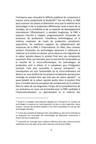 14
l'entreprise pour résoudre le difficile problème du compromis à
trouver entre productivité et flexibilité20
. Par cet effort, la PME
peut recenser ses atouts et démontrer ainsi que la maîtrise de la
technologie et de la production différenciée reste la base de sa
stratégie, de sa rentabilité et de sa capacité de développement
international. Effectivement, si pendant longtemps, la PME a
toujours cherché à intégrer progressivement l'ensemble du
processus de production, l'excellence technologique et la
maîtrise modulaire de l'outil de production constituent,
aujourd'hui, les meilleurs supports du redéploiement des
ressources de la PME à l'international. En effet, dans certains
secteurs d'activités, les technologies devenant si coûteuses à
maîtriser et à mettre en œuvre, qu'on observe une migration de
la valeur ajoutée depuis le produit final vers ses composants
essentiels. Ainsi, par exemple, pour le marché de l'automobile ou
le marché de la micro-informatique, les technologies de
production sont si chères et si complexes que l'intégration
verticale n'est plus accessible à aucune entreprise21
.La
conséquence est que l'automobile ou le micro-ordinateur est
devenu un sous-produit de ses propres composants puisque leur
montage ne produit plus que très peu de valeur ajoutée22
. La
quasi-totalité de la valeur ajoutée quitte alors le produit final
pour s'installer dans la conception des composants qu'il contient.
Dans le cadre de son diagnostic, l'enjeu de la compréhension de
ces évolutions en cours est primordial pour la PME candidate à
l'internationalisation. La spécialisation et la maîtrise des
20 Suivant la stratégie internationale adoptée par l'entreprise en matière de
technologie, la réponse est, techniquement, de plus en plus apportée à deux
niveaux : soit par des produits flexibles c'est à dire modulables ou soit par des
technologies flexibles.
21 Il n'est plus possible de fabriquer des automobiles ou des micro-ordinateurs
en disposant de l'ensemble des technologies de fabrication nécessaires à
chacun de leurs composants.
22 L'essentiel du montage étant d'ailleurs effectué dans des usines-tournevis
implantées dans des pays où les coûts salariaux sont les plus faibles.
 