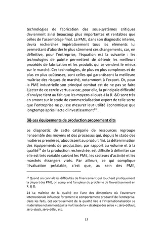 15
technologies de fabrication des sous-systèmes critiques
deviennent ainsi beaucoup plus importantes et rentables que
celles de l'assemblage final. La PME, dans son diagnostic interne,
devra rechercher impérativement tous les éléments lui
permettant d'aborder le plus sûrement ces changements, car, en
définitive, pour l'entreprise, l'équation est la suivante : les
technologies de pointe permettent de détenir les meilleurs
procédés de fabrication et les produits qui se vendent le mieux
sur le marché. Ces technologies, de plus en plus complexes et de
plus en plus coûteuses, sont celles qui garantissent la meilleure
maîtrise des risques de marché, notamment à l'export. Or, pour
la PME industrielle son principal combat est de ne pas se faire
éjecter de ce cercle vertueux car, pour elle, la principale difficulté
d'analyse tient au fait que les moyens alloués à la R. &D sont très
en amont sur le stade de commercialisation export de telle sorte
que l'entreprise ne puisse mesurer leur utilité économique que
longtemps après l'acte d'investissement23
.
(ii)-Les équipements de production proprement dits
Le diagnostic de cette catégorie de ressources regroupe
l'ensemble des moyens et des processus qui, depuis le stade des
matières premières, aboutissent au produit fini. La détermination
des équipements de production, par rapport au volume et à la
qualité24
de la production recherchée, est difficile à délimiter car
elle est très variable suivant les PME, les secteurs d'activité et les
marchés étrangers visés. Par ailleurs, ce qui complique
l'évaluation préalable, c'est que, au sein des PME,
23 Quand on connaît les difficultés de financement qui touchent pratiquement
la plupart des PME, on comprend l'ampleur du problème de l'investissement en
R. & D.
24 La maîtrise de la qualité est l'une des dimensions où l'ouverture
internationale influence fortement le comportement productif de l'entreprise.
Dans les faits, cet accroissement de la qualité liée à l'internationalisation se
matérialise notamment par la maîtrise de la « stratégie des zéros » : zéro-défaut,
zéro-stock, zéro-délai, etc.
 