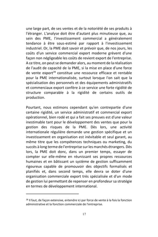 17
une large part, de ses ventes et de la notoriété de ses produits à
l'étranger. L'analyse doit être d'autant plus minutieuse que, au
sein des PME, l'investissement commercial a généralement
tendance à être sous-estimé par rapport à l'investissement
industriel. Or, la PME doit savoir et prévoir que, de nos jours, les
coûts d'un service commercial export moderne grèvent d'une
façon non négligeable les coûts de revient export de l'entreprise.
A ce titre, on peut se demander alors, au moment de la réalisation
de l'audit de capacité de la PME, si la mise en place d'une force
de vente export28
constitue une ressource efficace et rentable
pour la PME internationalisée, surtout lorsque l'on sait que la
spécialisation des personnels et des équipements administratifs
et commerciaux export confère à ce service une forte rigidité de
structure comparable à la rigidité de certains outils de
production.
Pourtant, nous estimons cependant qu'en contrepartie d'une
certaine rigidité, un service administratif et commercial export
opérationnel, bien rodé et qui a fait ses preuves est d'une valeur
inestimable tant pour le développement des ventes que pour la
gestion des risques de la PME. Dès lors, une activité
internationale régulière demande une gestion spécifique et un
investissement en organisation est inévitable et seul garant, au
même titre que les compétences techniques ou marketing, du
succès à long terme de l'entreprise sur les marchés étrangers. Dès
lors, la PME doit donc, dans un premier temps, essayer de
compter sur elle-même en réunissant ses propres ressources
humaines et en bâtissant un système de gestion suffisamment
rigoureux capable de promouvoir des objectifs formalisés et
planifiés et, dans second temps, elle devra se doter d'une
organisation commerciale export très spécialisée et d'un mode
de gestion lui permettant de repenser en profondeur sa stratégie
en termes de développement international.
28 Il faut, de façon extensive, entendre ici par force de vente à la fois la fonction
administrative et la fonction commerciale de l'entreprise.
 