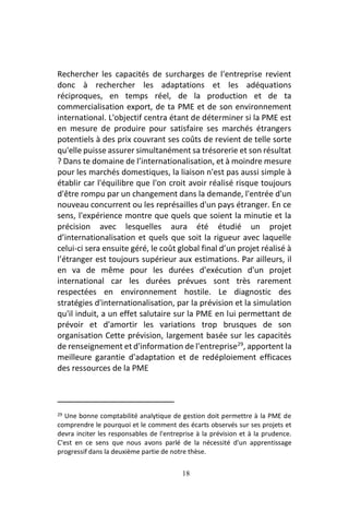 18
Rechercher les capacités de surcharges de l'entreprise revient
donc à rechercher les adaptations et les adéquations
réciproques, en temps réel, de la production et de ta
commercialisation export, de ta PME et de son environnement
international. L'objectif centra étant de déterminer si la PME est
en mesure de produire pour satisfaire ses marchés étrangers
potentiels à des prix couvrant ses coûts de revient de telle sorte
qu'elle puisse assurer simultanément sa trésorerie et son résultat
? Dans te domaine de l’internationalisation, et à moindre mesure
pour les marchés domestiques, la liaison n'est pas aussi simple à
établir car l'équilibre que l'on croit avoir réalisé risque toujours
d'être rompu par un changement dans la demande, l'entrée d'un
nouveau concurrent ou les représailles d'un pays étranger. En ce
sens, l'expérience montre que quels que soient la minutie et la
précision avec lesquelles aura été étudié un projet
d’internationalisation et quels que soit la rigueur avec laquelle
celui-ci sera ensuite géré, le coût global final d’un projet réalisé à
l’étranger est toujours supérieur aux estimations. Par ailleurs, il
en va de même pour les durées d'exécution d'un projet
international car les durées prévues sont très rarement
respectées en environnement hostile. Le diagnostic des
stratégies d'internationalisation, par la prévision et la simulation
qu'il induit, a un effet salutaire sur la PME en lui permettant de
prévoir et d'amortir les variations trop brusques de son
organisation Cette prévision, largement basée sur les capacités
de renseignement et d'information de l'entreprise29
, apportent la
meilleure garantie d'adaptation et de redéploiement efficaces
des ressources de la PME
29 Une bonne comptabilité analytique de gestion doit permettre à la PME de
comprendre le pourquoi et le comment des écarts observés sur ses projets et
devra inciter les responsables de l'entreprise à la prévision et à la prudence.
C'est en ce sens que nous avons parlé de la nécessité d'un apprentissage
progressif dans la deuxième partie de notre thèse.
 