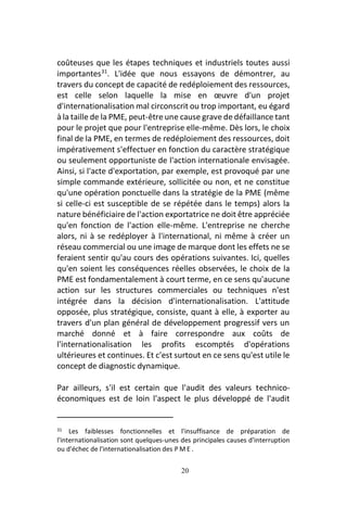 20
coûteuses que les étapes techniques et industriels toutes aussi
importantes31
. L'idée que nous essayons de démontrer, au
travers du concept de capacité de redéploiement des ressources,
est celle selon laquelle la mise en œuvre d'un projet
d'internationalisation mal circonscrit ou trop important, eu égard
à la taille de la PME, peut-être une cause grave de défaillance tant
pour le projet que pour l'entreprise elle-même. Dès lors, le choix
final de la PME, en termes de redéploiement des ressources, doit
impérativement s'effectuer en fonction du caractère stratégique
ou seulement opportuniste de l'action internationale envisagée.
Ainsi, si l'acte d'exportation, par exemple, est provoqué par une
simple commande extérieure, sollicitée ou non, et ne constitue
qu'une opération ponctuelle dans la stratégie de la PME (même
si celle-ci est susceptible de se répétée dans le temps) alors la
nature bénéficiaire de l'action exportatrice ne doit être appréciée
qu'en fonction de l'action elle-même. L'entreprise ne cherche
alors, ni à se redéployer à l'international, ni même à créer un
réseau commercial ou une image de marque dont les effets ne se
feraient sentir qu'au cours des opérations suivantes. Ici, quelles
qu'en soient les conséquences réelles observées, le choix de la
PME est fondamentalement à court terme, en ce sens qu'aucune
action sur les structures commerciales ou techniques n'est
intégrée dans la décision d'internationalisation. L'attitude
opposée, plus stratégique, consiste, quant à elle, à exporter au
travers d'un plan général de développement progressif vers un
marché donné et à faire correspondre aux coûts de
l'internationalisation les profits escomptés d'opérations
ultérieures et continues. Et c'est surtout en ce sens qu'est utile le
concept de diagnostic dynamique.
Par ailleurs, s'il est certain que l'audit des valeurs technico-
économiques est de loin l'aspect le plus développé de l'audit
31 Les faiblesses fonctionnelles et l'insuffisance de préparation de
l'internationalisation sont quelques-unes des principales causes d'interruption
ou d'échec de l'internationalisation des P M E .
 