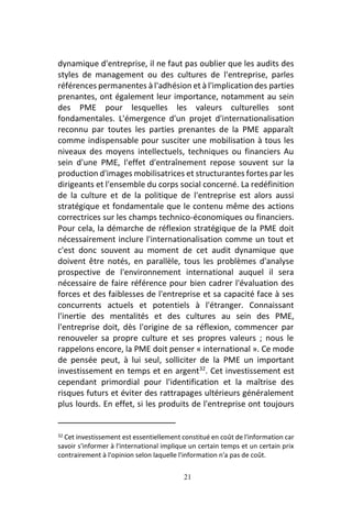 21
dynamique d'entreprise, il ne faut pas oublier que les audits des
styles de management ou des cultures de l'entreprise, parles
références permanentes à l'adhésion et à l'implication des parties
prenantes, ont également leur importance, notamment au sein
des PME pour lesquelles les valeurs culturelles sont
fondamentales. L'émergence d'un projet d'internationalisation
reconnu par toutes les parties prenantes de la PME apparaît
comme indispensable pour susciter une mobilisation à tous les
niveaux des moyens intellectuels, techniques ou financiers Au
sein d'une PME, l'effet d'entraînement repose souvent sur la
production d'images mobilisatrices et structurantes fortes par les
dirigeants et l'ensemble du corps social concerné. La redéfinition
de la culture et de la politique de l'entreprise est alors aussi
stratégique et fondamentale que le contenu même des actions
correctrices sur les champs technico-économiques ou financiers.
Pour cela, la démarche de réflexion stratégique de la PME doit
nécessairement inclure l'internationalisation comme un tout et
c'est donc souvent au moment de cet audit dynamique que
doivent être notés, en parallèle, tous les problèmes d'analyse
prospective de l'environnement international auquel il sera
nécessaire de faire référence pour bien cadrer l'évaluation des
forces et des faiblesses de l'entreprise et sa capacité face à ses
concurrents actuels et potentiels à l'étranger. Connaissant
l'inertie des mentalités et des cultures au sein des PME,
l'entreprise doit, dès l'origine de sa réflexion, commencer par
renouveler sa propre culture et ses propres valeurs ; nous le
rappelons encore, la PME doit penser « international ». Ce mode
de pensée peut, à lui seul, solliciter de la PME un important
investissement en temps et en argent32
. Cet investissement est
cependant primordial pour l'identification et la maîtrise des
risques futurs et éviter des rattrapages ultérieurs généralement
plus lourds. En effet, si les produits de l'entreprise ont toujours
32 Cet investissement est essentiellement constitué en coût de l'information car
savoir s'informer à l'international implique un certain temps et un certain prix
contrairement à l'opinion selon laquelle l'information n'a pas de coût.
 