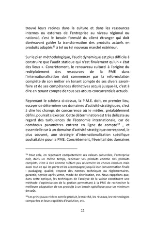 22
trouvé leurs racines dans la culture et dans les ressources
internes ou externes de l'entreprise au niveau régional ou
national, c'est le besoin formulé du client étranger qui doit
dorénavant guider la transformation des produits actuels en
produits adaptés33
à tel ou tel nouveau marché extérieur.
Sur le plan méthodologique, l'audit dynamique est plus difficile à
construire que l'audit statique qui n'est finalement qu'un « état
des lieux ». Concrètement, le renouveau culturel à l'origine du
redéploiement des ressources de la PME dans
l'internationalisation doit commencer par la reformulation
complète de son métier en tenant compte de ses divers savoir-
faire et de ses compétences distinctives acquis jusque-là, c'est à
dire en tenant compte de tous ses atouts concurrentiels actuels.
Reprenant le schéma ci-dessus, la P.M.E. doit, en premier lieu,
essayer de déterminer ses domaines d'activité stratégiques, c'est
à dire les champs de concurrence où le métier, préalablement
défini, pourrait s'exercer. Cette détermination est très délicate au
regard des turbulences de l'économie internationale, car de
nombreux paramètres entrent en ligne de compte34
, et
essentielle car à un domaine d'activité stratégique correspond, le
plus souvent, une stratégie d'internationalisation spécifique
souhaitable pour la PME. Concrètement, l'éventail des domaines
33 Pour cela, en repensant complètement ses valeurs culturelles, l'entreprise
doit, dans un même temps, repenser ses produits comme des produits
complets, c'est à dire comme n'étant pas seulement les choses vendues mais
aussi tout ce qui les porte et les accompagne jusqu'à leur consommation finale
: packaging, qualité, respect des normes techniques ou réglementaires,
garantie, service après-vente, mode de distribution, etc. Nous rappelons que,
dans cette optique, les techniques de l'analyse de la valeur constituent une
méthode d'optimisation de la gestion permettant à la PME de rechercher la
meilleure adaptation de ses produits à un besoin spécifique pour un minimum
de coût.
34 Les principaux critères sont le produit, le marché, les réseaux, les technologies
comparées et leurs rapidités d'évolution, etc.
 