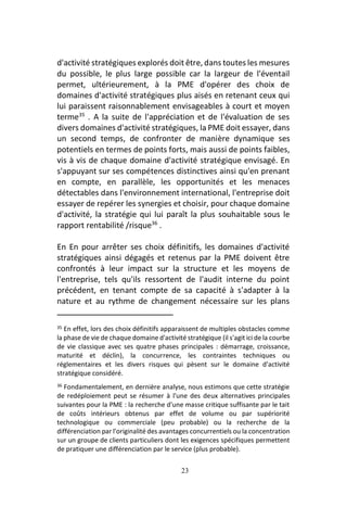 23
d'activité stratégiques explorés doit être, dans toutes les mesures
du possible, le plus large possible car la largeur de l'éventail
permet, ultérieurement, à la PME d'opérer des choix de
domaines d'activité stratégiques plus aisés en retenant ceux qui
lui paraissent raisonnablement envisageables à court et moyen
terme35
. A la suite de l'appréciation et de l'évaluation de ses
divers domaines d'activité stratégiques, la PME doit essayer, dans
un second temps, de confronter de manière dynamique ses
potentiels en termes de points forts, mais aussi de points faibles,
vis à vis de chaque domaine d'activité stratégique envisagé. En
s'appuyant sur ses compétences distinctives ainsi qu'en prenant
en compte, en parallèle, les opportunités et les menaces
détectables dans l'environnement international, l'entreprise doit
essayer de repérer les synergies et choisir, pour chaque domaine
d'activité, la stratégie qui lui paraît la plus souhaitable sous le
rapport rentabilité /risque36
.
En En pour arrêter ses choix définitifs, les domaines d'activité
stratégiques ainsi dégagés et retenus par la PME doivent être
confrontés à leur impact sur la structure et les moyens de
l'entreprise, tels qu'ils ressortent de l'audit interne du point
précédent, en tenant compte de sa capacité à s'adapter à la
nature et au rythme de changement nécessaire sur les plans
35 En effet, lors des choix définitifs apparaissent de multiples obstacles comme
la phase de vie de chaque domaine d'activité stratégique (il s'agit ici de la courbe
de vie classique avec ses quatre phases principales : démarrage, croissance,
maturité et déclin), la concurrence, les contraintes techniques ou
réglementaires et les divers risques qui pèsent sur le domaine d'activité
stratégique considéré.
36 Fondamentalement, en dernière analyse, nous estimons que cette stratégie
de redéploiement peut se résumer à l'une des deux alternatives principales
suivantes pour la PME : la recherche d'une masse critique suffisante par le tait
de coûts intérieurs obtenus par effet de volume ou par supériorité
technologique ou commerciale (peu probable) ou la recherche de la
différenciation par l'originalité des avantages concurrentiels ou la concentration
sur un groupe de clients particuliers dont les exigences spécifiques permettent
de pratiquer une différenciation par le service (plus probable).
 