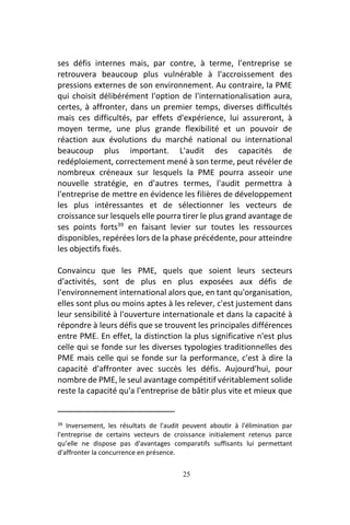 25
ses défis internes mais, par contre, à terme, l'entreprise se
retrouvera beaucoup plus vulnérable à l'accroissement des
pressions externes de son environnement. Au contraire, la PME
qui choisit délibérément l'option de l'internationalisation aura,
certes, à affronter, dans un premier temps, diverses difficultés
mais ces difficultés, par effets d'expérience, lui assureront, à
moyen terme, une plus grande flexibilité et un pouvoir de
réaction aux évolutions du marché national ou international
beaucoup plus important. L'audit des capacités de
redéploiement, correctement mené à son terme, peut révéler de
nombreux créneaux sur lesquels la PME pourra asseoir une
nouvelle stratégie, en d'autres termes, l'audit permettra à
l'entreprise de mettre en évidence les filières de développement
les plus intéressantes et de sélectionner les vecteurs de
croissance sur lesquels elle pourra tirer le plus grand avantage de
ses points forts39
en faisant levier sur toutes les ressources
disponibles, repérées lors de la phase précédente, pour atteindre
les objectifs fixés.
Convaincu que les PME, quels que soient leurs secteurs
d'activités, sont de plus en plus exposées aux défis de
l'environnement international alors que, en tant qu'organisation,
elles sont plus ou moins aptes à les relever, c'est justement dans
leur sensibilité à l'ouverture internationale et dans la capacité à
répondre à leurs défis que se trouvent les principales différences
entre PME. En effet, la distinction la plus significative n'est plus
celle qui se fonde sur les diverses typologies traditionnelles des
PME mais celle qui se fonde sur la performance, c'est à dire la
capacité d'affronter avec succès les défis. Aujourd'hui, pour
nombre de PME, le seul avantage compétitif véritablement solide
reste la capacité qu'a l'entreprise de bâtir plus vite et mieux que
39 Inversement, les résultats de l'audit peuvent aboutir à l'élimination par
l'entreprise de certains vecteurs de croissance initialement retenus parce
qu’elle ne dispose pas d'avantages comparatifs suffisants lui permettant
d'affronter la concurrence en présence.
 