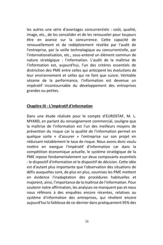 26
les autres une série d'avantages concurrentiels : coût, qualité,
image, etc., de les consolider et de les renouveler pour toujours
être en avance sur la concurrence. Cette capacité de
renouvellement et de redéploiement révélée par l'audit de
l'entreprise, par la veille technologique ou concurrentielle, par
l'internationalisation, etc., sous-entend un élément commun de
nature stratégique : l'information. L'audit de la maîtrise de
l'information est, aujourd'hui, l'un des critères essentiels de
distinction des PME entre celles qui anticipent les évolutions de
leur environnement et celles qui ne font que suivre. Véritable
sésame de la performance, l'information est devenue un
impératif incontournable du développement des entreprises
grandes ou petites.
Chapitre III - L'impératif d'information
Dans une étude réalisée pour le compte d'EUROSTAF, M. L.
MYARD, en parlant du renseignement commercial, souligne que
la maîtrise de l'information est l'un des meilleurs moyens de
prévention du risque car la qualité de l'information permet en
quelque sorte « d’assurer » l'entreprise sur son projet en
réduisant notablement le taux de risque. Nous avons donc voulu
mettre en exergue l'impératif d'information car dans la
compétition économique actuelle, le système stratégique de la
PME repose fondamentalement sur deux composants essentiels
: le dispositif d'information et le dispositif de décision. Cette idée
est d'autant plus importante que l'observation des situations de
défis auxquelles sont, de plus en plus, soumises les PME mettent
en évidence l'inadaptation des procédures habituelles et
majorent, ainsi, l'importance de la maîtrise de l'information. Pour
soutenir notre affirmation, les analyses ne manquent pas et nous
nous référons à des enquêtes encore récentes, relatives au
système d'information des entreprises, qui révèlent encore
aujourd'hui la faiblesse de ce-dernier dans pratiquement 95% des
 