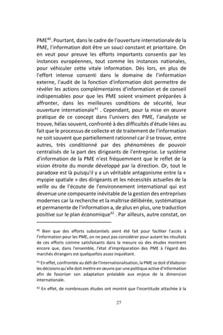 27
PME40
. Pourtant, dans le cadre de l'ouverture internationale de la
PME, l'information doit être un souci constant et prioritaire. On
en veut pour preuve les efforts importants consentis par les
instances européennes, tout comme les instances nationales,
pour véhiculer cette vitale information. Dès lors, en plus de
l'effort intense consenti dans le domaine de l'information
externe, l'audit de la fonction d'information doit permettre de
révéler les actions complémentaires d'information et de conseil
indispensables pour que les PME soient vraiment préparées à
affronter, dans les meilleures conditions de sécurité, leur
ouverture internationale41
. Cependant, pour la mise en œuvre
pratique de ce concept dans l'univers des PME, l'analyste se
trouve, hélas souvent, confronté à des difficultés d'étude liées au
fait que le processus de collecte et de traitement de l'information
ne soit souvent que partiellement rationnel car il se trouve, entre
autres, très conditionné par des phénomènes de pouvoir
centralisés de la part des dirigeants de l'entreprise. Le système
d'information de la PME n'est fréquemment que le reflet de la
vision étroite du monde développé par la direction. Or, tout le
paradoxe est là puisqu'il y a un véritable antagonisme entre la «
myopie spatiale » des dirigeants et les nécessités actuelles de la
veille ou de l'écoute de l'environnement international qui est
devenue une composante inévitable de la gestion des entreprises
modernes car la recherche et la maîtrise délibérée, systématique
et permanente de l'information a, de plus en plus, une traduction
positive sur le plan économique42
. Par ailleurs, autre constat, on
40 Bien que des efforts substantiels aient été fait pour faciliter l'accès à
l'information pour les PME, on ne peut pas considérer pour autant les résultats
de ces efforts comme satisfaisants dans la mesure où des études montrent
encore que, dans l'ensemble, l'état d'impréparation des PME à l'égard des
marchés étrangers est quelquefois assez inquiétant.
41 En effet, confrontée au défi de l'internationalisation, la PME se doit d'élaborer
les décisions qu’elledoit mettre en œuvre par unepolitiqueactive d'information
afin de favoriser son adaptation préalable aux enjeux de la dimension
internationale.
42 En effet, de nombreuses études ont montré que l'incertitude attachée à la
 