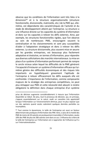 28
observe que les conditions de l'information sont très liées à la
dimension43
et à la structure organisationnelle (structure
fonctionnelle, divisionnelle, matricielle, etc.) de la PME qui, elle-
même, est dépendante des caractéristiques de l'activité et du
stade de développement atteint par l'entreprise. La structure a
une influence directe sur les capacités du système d'information
et donc sur les capacités à relever les défis externes. Ainsi, par
exemple, les structures fonctionnelles rigides, que l'on observe
au sein de nombreuses PME, encouragent souvent la
centralisation et les cloisonnements et sont peu susceptibles
d'aider à l'adaptation stratégique et donc à relever les défis
externes. La structure divisionnelle, plus souvent mise en œuvre
par les grandes entreprises, est beaucoup plus facilement
adaptative et évolutive, en termes d'information, pour répondre
aux diverses sollicitations des marchés internationaux. La mise en
place d'un système d'information performant permet de rompre
le cercle vicieux selon lequel les difficultés de la PME génèrent
l'incapacité d'instaurer un système d'information efficace qui lui-
même génère des difficultés économiques et des risques très
importants en hypothéquant gravement l'aptitude de
l'entreprise à relever efficacement les défis auxquels elle est
confrontée. L'importance de l'information, comme composante
majeure de la stratégie des entreprises compétitives, ne peut
plus échapper aux PME et cette nécessité doit aboutir à rendre
obligatoire la définition dans chaque entreprise d'un système
prise de décision augmente considérablement à mesure que l'information
disponible se réduit. De plus, tout le processus de décision, qui, en principe,
s'appuie essentiellement sur le calcul, revêt un caractère très appréciatif
lorsque l'information sur l'environnement diminue, pour ne plus reposer que
sur des opinions quand seules subsistent quelques données partielles ou
incomplètes.
43 Tout comme le dynamisme, la taille de l'entreprise est aussi un facteur
déterminant des pratiques d'information des PMI. Ainsi, si plus de la moitié des
PME de moins de 50 salariés est pratiquement insensible à l'information, seules
10% des PME de plus de 200 salariés sont dans ce cas. L'influence du critère de
la taille de l'entreprise sur l'information est à rapprocher de l'influence qu'il a
sur l'internationalisation.
 