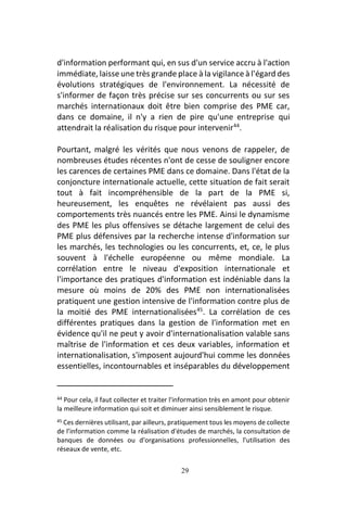 29
d'information performant qui, en sus d'un service accru à l'action
immédiate, laisse une très grande place à la vigilance à l'égard des
évolutions stratégiques de l'environnement. La nécessité de
s'informer de façon très précise sur ses concurrents ou sur ses
marchés internationaux doit être bien comprise des PME car,
dans ce domaine, il n'y a rien de pire qu'une entreprise qui
attendrait la réalisation du risque pour intervenir44
.
Pourtant, malgré les vérités que nous venons de rappeler, de
nombreuses études récentes n'ont de cesse de souligner encore
les carences de certaines PME dans ce domaine. Dans l'état de la
conjoncture internationale actuelle, cette situation de fait serait
tout à fait incompréhensible de la part de la PME si,
heureusement, les enquêtes ne révélaient pas aussi des
comportements très nuancés entre les PME. Ainsi le dynamisme
des PME les plus offensives se détache largement de celui des
PME plus défensives par la recherche intense d'information sur
les marchés, les technologies ou les concurrents, et, ce, le plus
souvent à l'échelle européenne ou même mondiale. La
corrélation entre le niveau d'exposition internationale et
l'importance des pratiques d'information est indéniable dans la
mesure où moins de 20% des PME non internationalisées
pratiquent une gestion intensive de l'information contre plus de
la moitié des PME internationalisées45
. La corrélation de ces
différentes pratiques dans la gestion de l'information met en
évidence qu'il ne peut y avoir d'internationalisation valable sans
maîtrise de l'information et ces deux variables, information et
internationalisation, s'imposent aujourd'hui comme les données
essentielles, incontournables et inséparables du développement
44 Pour cela, il faut collecter et traiter l'information très en amont pour obtenir
la meilleure information qui soit et diminuer ainsi sensiblement le risque.
45 Ces dernières utilisant, par ailleurs, pratiquement tous les moyens de collecte
de l’information comme la réalisation d'études de marchés, la consultation de
banques de données ou d'organisations professionnelles, l'utilisation des
réseaux de vente, etc.
 